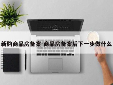 新购商品房备案-商品房备案后下一步做什么