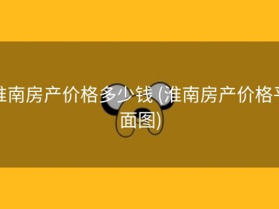 淮南房产价格多少钱 (淮南房产价格平面图)