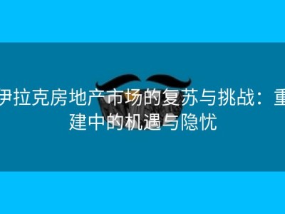 伊拉克房地产市场的复苏与挑战：重建中的机遇与隐忧