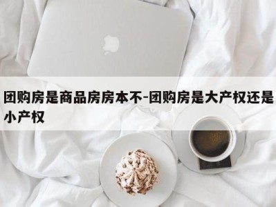 团购房是商品房房本不-团购房是大产权还是小产权