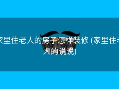 家里住老人的房子怎样装修 (家里住老人的说说)