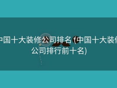 中国十大装修公司排名 (中国十大装修公司排行前十名)