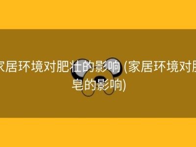 家居环境对肥壮的影响 (家居环境对肥皂的影响)
