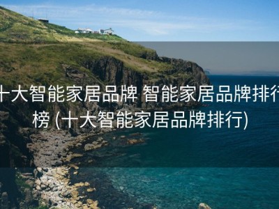 十大智能家居品牌 智能家居品牌排行榜 (十大智能家居品牌排行)