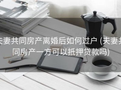 夫妻共同房产离婚后如何过户 (夫妻共同房产一方可以抵押贷款吗)