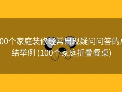 100个家庭装修经常出现疑问问答的总结举例 (100个家庭折叠餐桌)