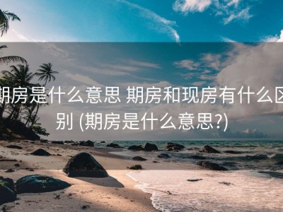 期房是什么意思 期房和现房有什么区别 (期房是什么意思?)