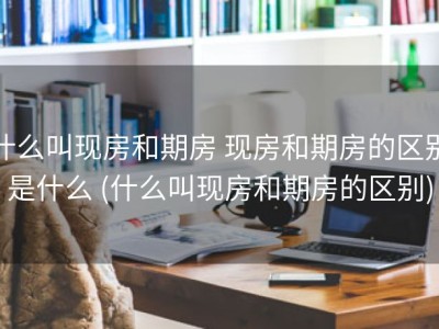 什么叫现房和期房 现房和期房的区别是什么 (什么叫现房和期房的区别)