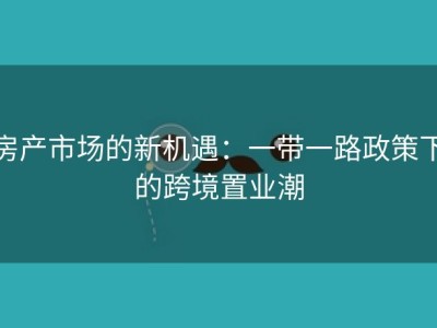房产市场的新机遇：一带一路政策下的跨境置业潮