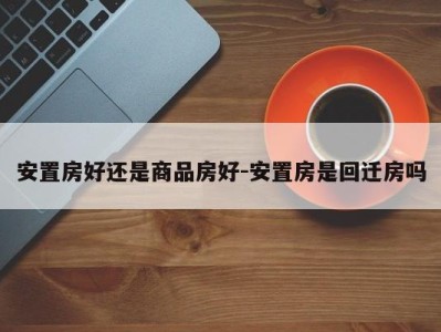 安置房好还是商品房好-安置房是回迁房吗