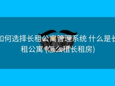 如何选择长租公寓管理系统 什么是长租公寓 (怎么租长租房)