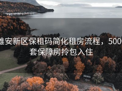 雄安新区保租码简化租房流程，5000套保障房拎包入住