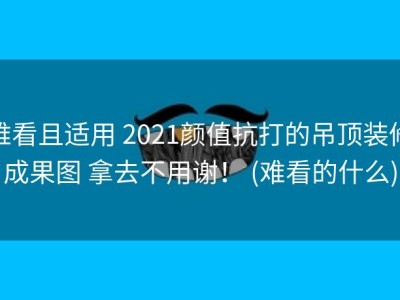难看且适用 2021颜值抗打的吊顶装修成果图 拿去不用谢！ (难看的什么)