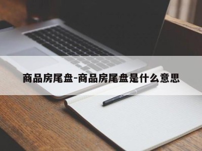 商品房尾盘-商品房尾盘是什么意思