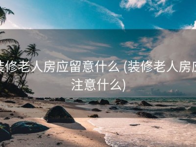 装修老人房应留意什么 (装修老人房应注意什么)