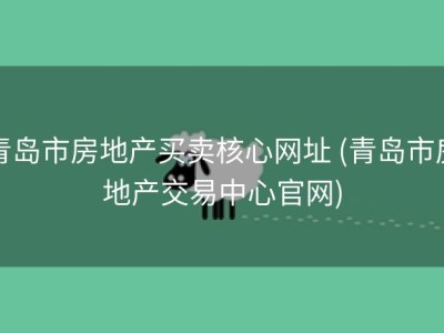 青岛市房地产买卖核心网址 (青岛市房地产交易中心官网)