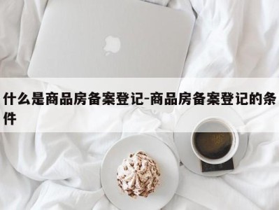 什么是商品房备案登记-商品房备案登记的条件