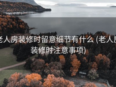 老人房装修时留意细节有什么 (老人房装修时注意事项)