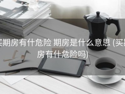 买期房有什危险 期房是什么意思 (买期房有什危险吗)