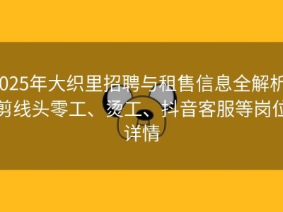 2025年大织里招聘与租售信息全解析：剪线头零工、烫工、抖音客服等岗位详情