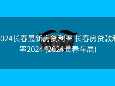 2024长春最新房贷利率 长春房贷款利率2024 (2024长春车展)