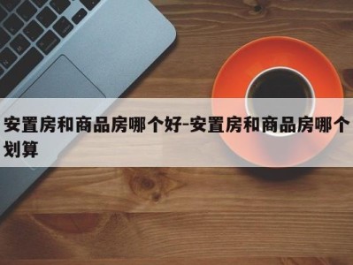 安置房和商品房哪个好-安置房和商品房哪个划算