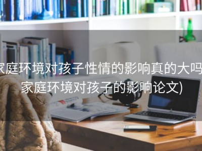 家庭环境对孩子性情的影响真的大吗 (家庭环境对孩子的影响论文)