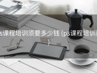 ps课程培训须要多少钱 (ps课程培训班)