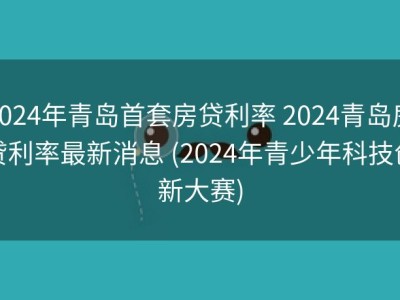 2024年青岛首套房贷利率 2024青岛房贷利率最新消息 (2024年青少年科技创新大赛)