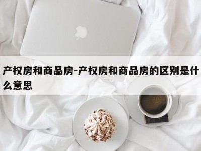 产权房和商品房-产权房和商品房的区别是什么意思