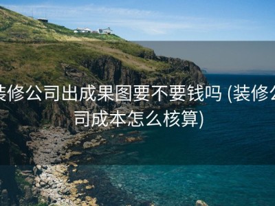 装修公司出成果图要不要钱吗 (装修公司成本怎么核算)