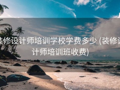 装修设计师培训学校学费多少 (装修设计师培训班收费)