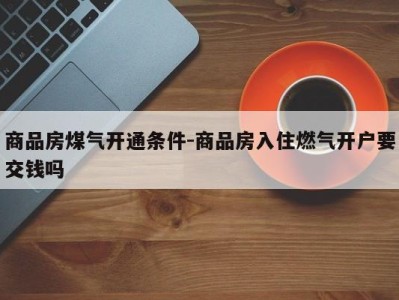 商品房煤气开通条件-商品房入住燃气开户要交钱吗