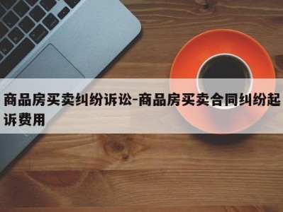 商品房买卖纠纷诉讼-商品房买卖合同纠纷起诉费用
