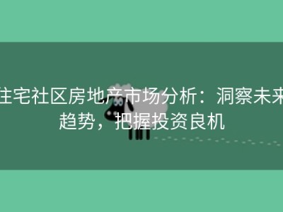住宅社区房地产市场分析：洞察未来趋势，把握投资良机
