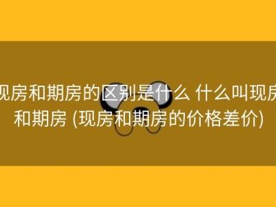 现房和期房的区别是什么 什么叫现房和期房 (现房和期房的价格差价)