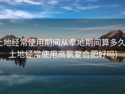 土地经常使用期间从拿地期间算多久 (土地经常使用高氯复合肥好吗)