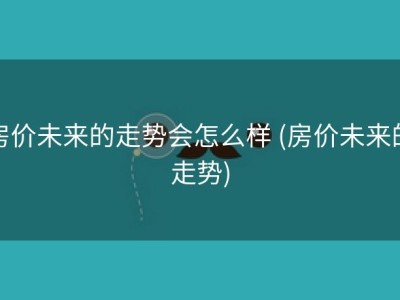 房价未来的走势会怎么样 (房价未来的走势)