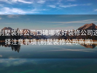 别墅装修公司口碑哪家好装修公司选择注意事项 (别墅装修公司高端)