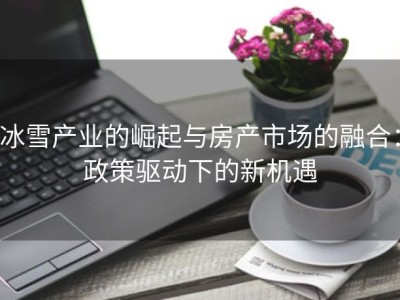 冰雪产业的崛起与房产市场的融合：政策驱动下的新机遇