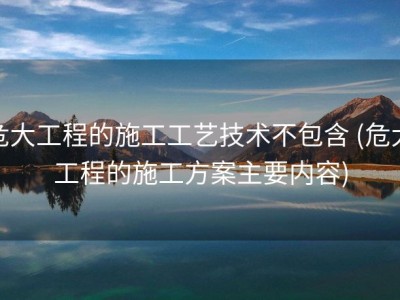危大工程的施工工艺技术不包含 (危大工程的施工方案主要内容)