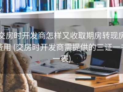 交房时开发商怎样又收取期房转现房费用 (交房时开发商需提供的三证一书一表)