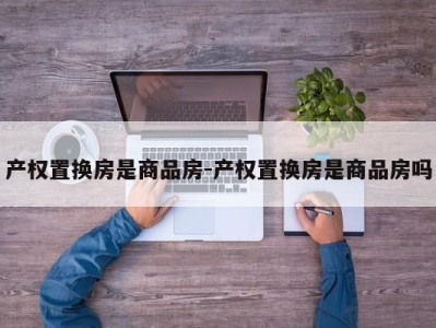 产权置换房是商品房-产权置换房是商品房吗