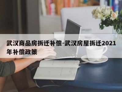 武汉商品房拆迁补偿-武汉房屋拆迁2021年补偿政策