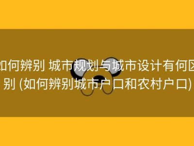 如何辨别 城市规划与城市设计有何区别 (如何辨别城市户口和农村户口)