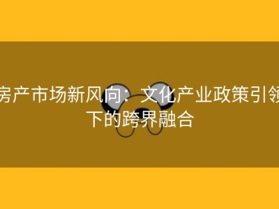 房产市场新风向：文化产业政策引领下的跨界融合