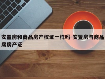 安置房和商品房产权证一样吗-安置房与商品房房产证