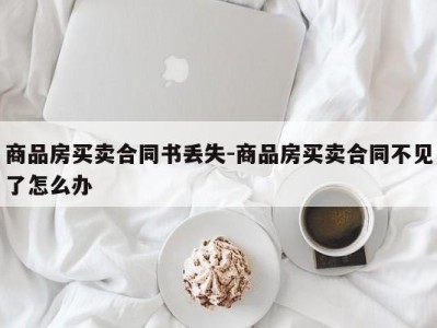 商品房买卖合同书丢失-商品房买卖合同不见了怎么办