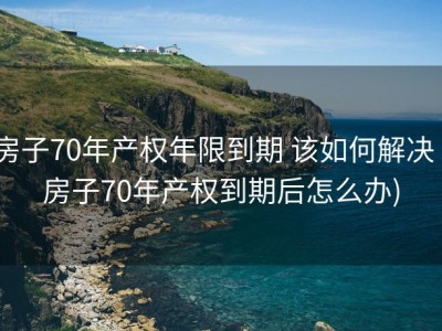 房子70年产权年限到期 该如何解决 (房子70年产权到期后怎么办)