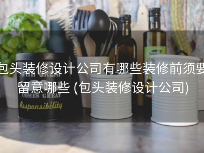 包头装修设计公司有哪些装修前须要留意哪些 (包头装修设计公司)